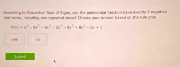 According to Descartes' Rule of Signs, can the polynomial function have exactly 8 negative
real zeros, including any repeated zeros? Choose your answer based on the rule only.
h(x)=x^8-8x^7-8x^5-2x^4-9x^3+8x^2-5x+1
yes no
Submit