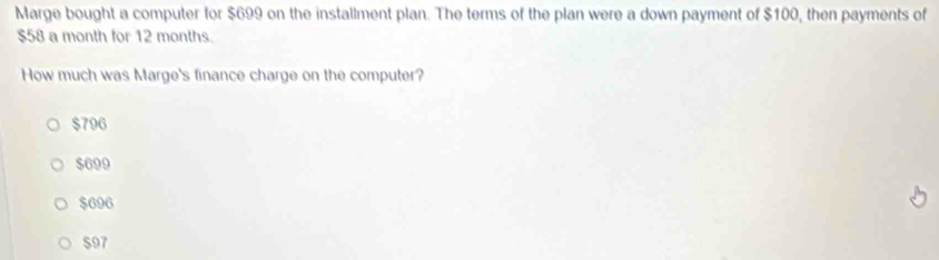 Marge bought a computer for $699 on the installment plan. The terms of the plan were a down payment of $100, then payments of
$58 a month for 12 months.
How much was Marge's finance charge on the computer?
$796
$699
$696
$97