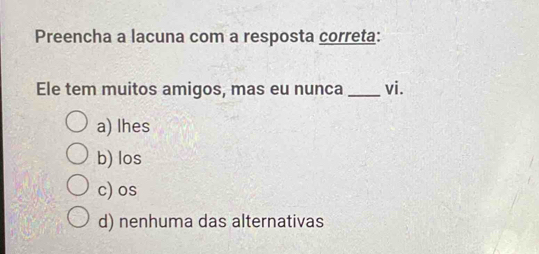 Preencha a lacuna com a resposta correta:
Ele tem muitos amigos, mas eu nunca _vi.
a) lhes
b) los
c)os
d) nenhuma das alternativas