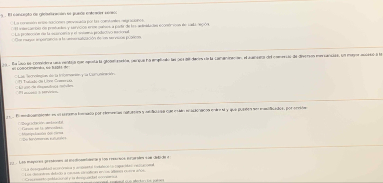 El concepto de globalización se puede entender como:
O La conexión entre naciones provocada por las constantes migraciones.
D El intercambio de productos y servicios entre países a partir de las actividades económicas de cada región.
La protección de la economía y el sistema productivo nacional.
Dar mayor importancia a la universalización de los servicios públicos.
201. Su eso se considera una ventaja que aporta la globalización, porque ha ampliado las posibilidades de la comunicación, el aumento del comercio de diversas mercancías, un mayor acceso a la
el conocimiento, se habla de:
OLas Tecnologías de la Información y la Comunicación.
○El Tratado de Libre Comercio.
El uso de dispositivos móviles.
○El acceso a servicios.
2 1 El medioambiente es el sistema formado por elementos naturales y artificiales que están relacionados entre sí y que pueden ser modificados, por acción:
○Degradación ambiental.
Gases en la atmosáera
Manipulación del clima.
De fenómenos naturales
22_. Las mayores presiones al medioambiente y los recursos naturales son debido a:
○La desigualdad económica y ambiental fortalece la capacidad institucional.
○Los desastres debido a causas climáticas en los últimos cuatro años.
* Crecimiento poblacional y la desigualdad económica. acional regional que afectan los países.