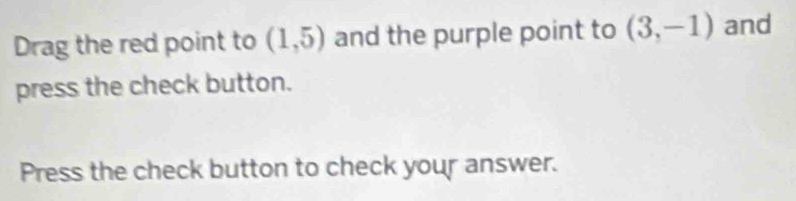 Drag the red point to (1,5) and the purple point to (3,-1) and 
press the check button. 
Press the check button to check your answer.