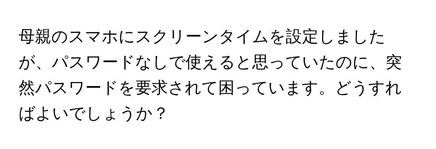 母親のスマホにスクリーンタイムを設定しましたが、パスワードなしで使えると思っていたのに、突然パスワードを要求されて困っています。どうすればよいでしょうか？