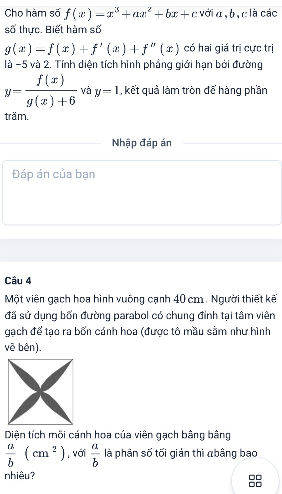 Cho hàm số f(x)=x^3+ax^2+bx+c với a , b, c là các 
số thực. Biết hàm số
g(x)=f(x)+f'(x)+f''(x) có hai giá trị cực trị 
là -5 và 2. Tính diện tích hình phẳng giới hạn bởi đường
y= f(x)/g(x)+6  và y=1 , kết quả làm tròn đế hàng phần 
trăm. 
Nhập đáp án 
Đáp án của bạn 
Câu 4 
Một viên gạch hoa hình vuông cạnh 40 cm. Người thiết kế 
đã sử dụng bốn đường parabol có chung đỉnh tại tâm viên 
gạch để tạo ra bốn cánh hoa (được tô mầu sẫm như hình 
vẽ bên). 
Diện tích mỗi cánh hoa của viên gạch bằng bằng
 a/b (cm^2) , với  a/b  là phân số tối giản thì abằng bao 
nhiêu?