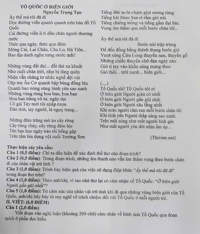 TỞ QUỐC Ở BIÊN GIới
Nguyễn Trọng Tạo Tiếng đàn ta-lư chạm giọt sương rừng
Áy thế mà tôi đã đi Tiếng hát Đam San rì rầm gió núi
Dọc đường viền quanh quanh trên bản đồ Tổ Tiếng chiêng trống và tiếng gầm đại bác
Quốc Vọng âm thầm qua mỗi bước chân tôi...
Cái đường viền li ti dấu chân người thương
nước Áy thế mà tôi đã đi
Thức qua ngày, thức qua đêm Bước núi trập trùng
Móng Cái, Lai Châu, Cha Lo, Hà Tiên... Để đến đồng bằng thênh thang bước gió
Bao địa danh nghe rưng nước mắt! Vượt sóng Cửu Long thuyền nan, thuyền gỗ
Những chiếc thuyền chở đạn ngày nào
Những vùng đất đai... đất đai xa khuất Giờ tì tay vào khầu súng mang theo
Như cuối chân trời, như bị lãng quên Gió thổi... trời xanh... biên giới...
Nhện vẫn chăng tơ nhắc nghề dệt vải
Gặp mẹ Âu Cơ quanh bập bùng đống lửa (....)
Quanh bao nòng súng bình yên sao xanh Tổ Quốc tôi! Tổ Quốc tôi ơi
Những vùng rừng hoa ban, hoa ban Ở biên giới Người giàu có nhất
Hoa ban trăng vô tư, ngây đại Ở biên giới Người gần gũi nhất
Cô gái Tày mời tôi nhấp rượu Ở biên giới Người sâu lắng nhất
Đàn tính, tay người, lá nguy trang... Khi máu người râm ran mỗi bước chân tôi
Khi tình yêu Người thắp sáng sao xanh
Những đêm trăng mờ ảo cây rừng Trên mũi súng như mắt người lính gác
Cây rừng cháy, cây rừng đâm lộc Như mắt người yêu dõi nhìn ẩm áp...
Tên bạn học ngày nào tôi bỗng gặp
Trên tầm bia dựng vội cuối Trường Sơn (Thivien.net)
Thực hiện các yêu cầu:
Câu 1 (0,5 điểm): Chỉ ra dấu hiệu để xác định thể thơ của đoạn trích?
Câu 2 (0,5 điểm): Trong đoạn trích, những âm thanh nào vẫn âm thầm vọng theo bước chân
đi của nhân vật trữ tình ?
Câu 3 (1,0 điểm): Trình bày hiệu quả của việc sử dụng điệp khúc “Ây thế mà tôi đã đi”
trong đoạn thơ trên?
Câu 4 (1,0 điễm): Theo anh/chị, vì sao nhà thơ lại có cảm nhận về Tổ Quốc: “Ở biên giới
Người gần gũi nhất'?
Câu 5 (1,0 điểm): Từ cảm xúc của nhân vật trữ tình khi đi qua những vùng biên giới của Tổ
Quốc, anh/chị hãy bày tỏ suy nghĩ về trách nhiệm đối với Tổ Quốc ở mỗi người trẻ.
II. VIÉT: (6,0 đIÊM)
Câu 1 (2,0 điểm)
Viết đoạn văn nghị luận (khoảng 200 chữ) cảm nhận về hình ảnh Tổ Quốc qua đoạn
trích ở phần đọc hiểu.
