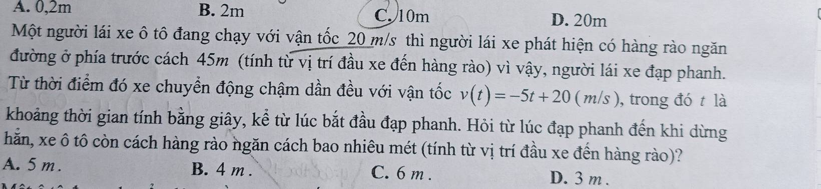 A. 0,2m B. 2m C. 10m D. 20m
Một người lái xe ô tô đang chạy với vận tốc_ 20 m/s thì người lái xe phát hiện có hàng rào ngăn
đường ở phía trước cách 45m (tính từ vị trí đầu xe đến hàng rào) vì vậy, người lái xe đạp phanh.
Từ thời điểm đó xe chuyển động chậm dần đều với vận tốc v(t)=-5t+20(m/s) , trong đó t là
khoảng thời gian tính bằng giây, kể từ lúc bắt đầu đạp phanh. Hỏi từ lúc đạp phanh đến khi dừng
hẵn, xe ô tô còn cách hàng rào ngăn cách bao nhiêu mét (tính từ vị trí đầu xe đến hàng rào)?
A. 5 m. B. 4 m. C. 6 m. D. 3 m.