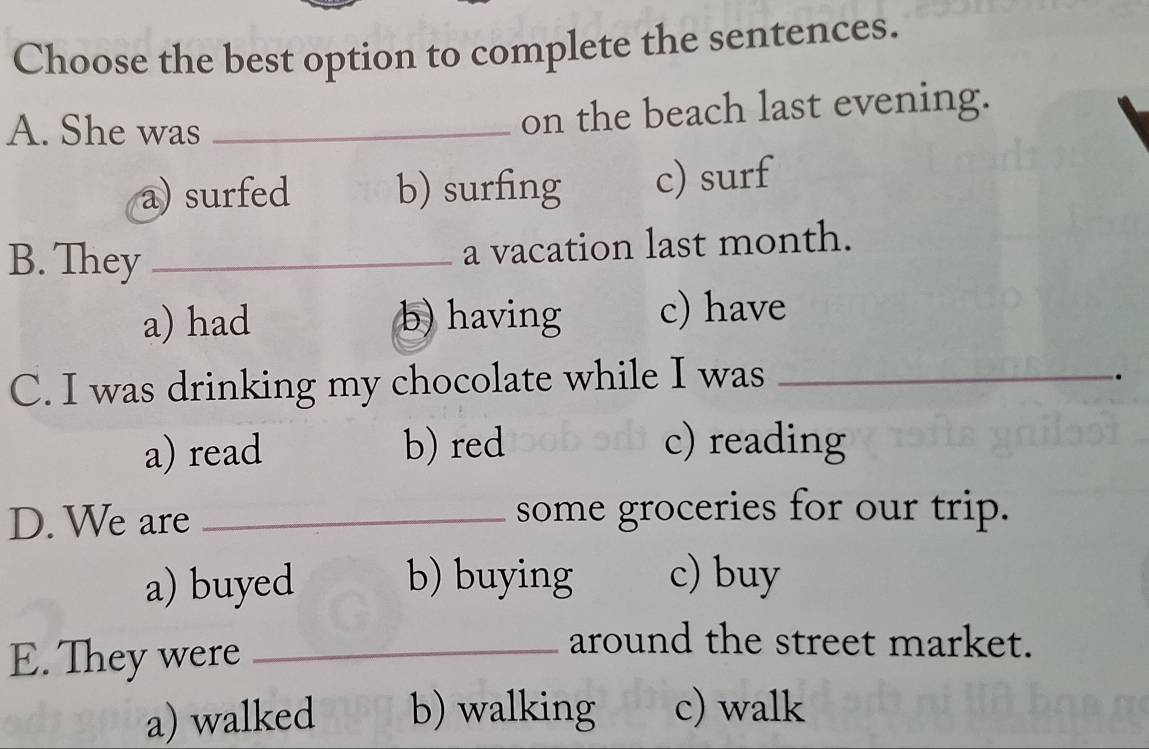 Choose the best option to complete the sentences.
A. She was_
on the beach last evening.
a) surfed b) surfing c) surf
B. They _a vacation last month.
a) had b) having c) have
C. I was drinking my chocolate while I was_
.
a) read b) red c) reading
D. We are _some groceries for our trip.
a) buyed b) buying c) buy
E. They were_
around the street market.
a) walked b) walking c) walk