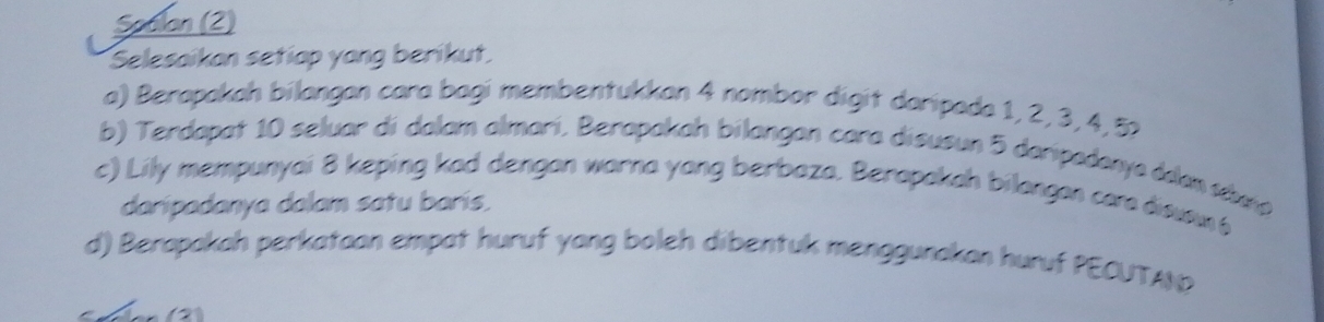 Spalan (2) 
Selesaikan setiap yang berikut. 
a) Berapakah bilangan cara bagi membentukkan 4 nombor digit daripada 1, 2, 3, 4, 52
b) Terdapat 10 seluar di dalam almari, Berapakah bilangan cara disusun 5 daripadanya ddan ta 
c) Lily mempunyai 8 keping kad dengan warna yong berbaza. Berapakah bilangan car disuom 6
daripadanya dalam satu barís. 
d) Berapakah perkataan empat huruf yang boleh dibentuk menggunakan huruf PECUTAN