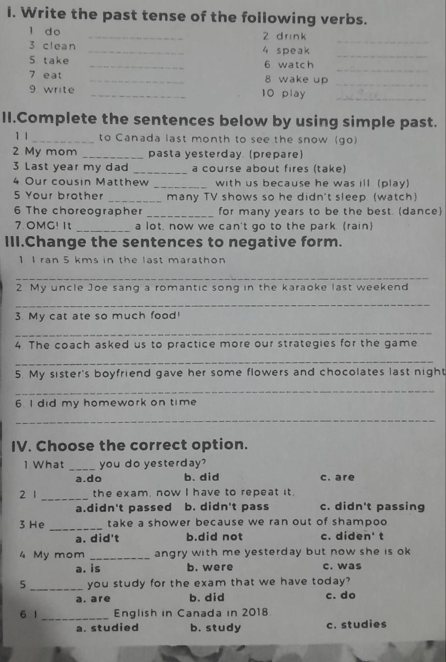 Write the past tense of the following verbs.
l do _2 d rin k_
3 clean _4 speak_
5 take _6 watch_
_
7 eat _8 wake up
9 write _10 play_
II.Complete the sentences below by using simple past.
1 l _to Canada last month to see the snow (go)
2 My mom _pasta yesterday. (prepare)
3 Last year my dad _a course about fires (take)
4 Our cousin Matthew _with us because he was ill (play)
5 Your brother _many TV shows so he didn't sleep. (watch)
6 The choreographer _for many years to be the best. (dance)
7.OMG! It _a lot, now we can't go to the park. (rain)
III.Change the sentences to negative form.
1 I ran 5 kms in the last marathon
_
2. My uncle Joe sang a romantic song in the karaoke last weekend
_
3. My cat ate so much food!
_
4. The coach asked us to practice more our strategies for the game
_
5. My sister's boyfriend gave her some flowers and chocolates last night
_
6. I did my homework on time
_
IV. Choose the correct option.
1 What _you do yesterday?
a.do b. did c. are
2 1 _the exam, now I have to repeat it.
a.didn't passed b. didn't pass c. didn't passing
3 He _take a shower because we ran out of shampoo
a. did't b.did not c. diden' t
4 My mom _angry with me yesterday but now she is ok
a. is b. were c. was
5 _you study for the exam that we have today?
a. are b. did c. do
6 1 _English in Canada in 2018
a. studied b. study c. studies