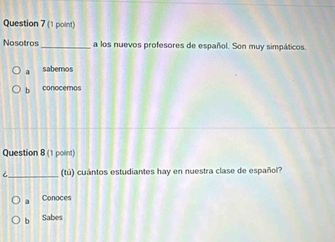 Nosotros _a los nuevos profesores de español. Son muy simpáticos.
a sabemos
b conocemos
Question 8 (1 point)
i_ (tú) cuántos estudiantes hay en nuestra clase de español?
a Conoces
b Sabes