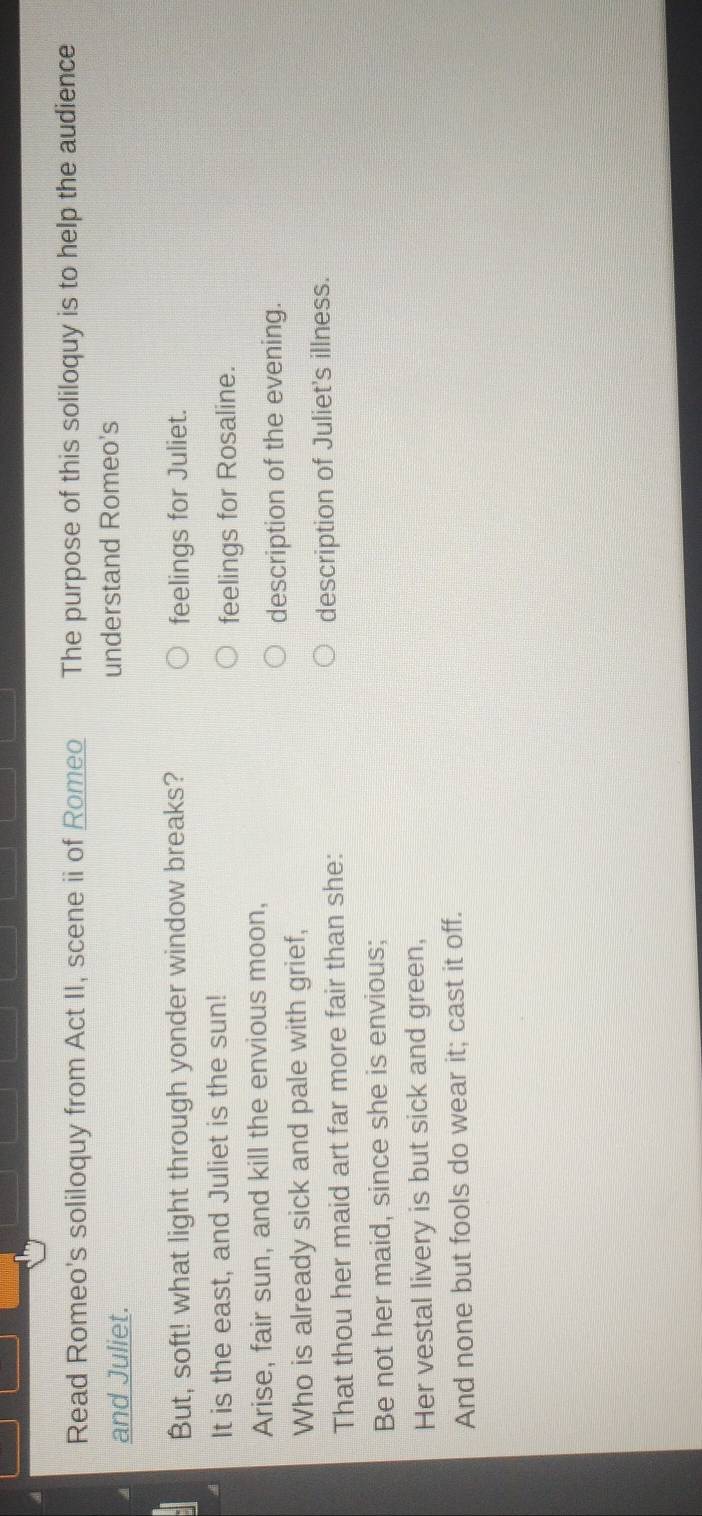 Read Romeo's soliloquy from Act II, scene ii of Romeo The purpose of this soliloquy is to help the audience 
and Juliet. understand Romeo's 
But, soft! what light through yonder window breaks? feelings for Juliet. 
It is the east, and Juliet is the sun! 
feelings for Rosaline. 
Arise, fair sun, and kill the envious moon, 
description of the evening. 
Who is already sick and pale with grief, 
That thou her maid art far more fair than she: description of Juliet's illness. 
Be not her maid, since she is envious; 
Her vestal livery is but sick and green, 
And none but fools do wear it; cast it off.