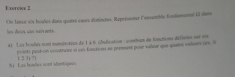 On lance six boules dans quatre cases distinctes. Représenter l'ensemble fondamental Ω dans 
les deux cas suivants. 
a) Les boules sont numérotées de 1 à 6. (Indication : combien de fonctions définies sur six 
points peut-on construire si ces fonctions ne prennent pour valeur que quatre valeurs (ex. 0
1 2 3) ?) 
b) Les boules sont identiques.