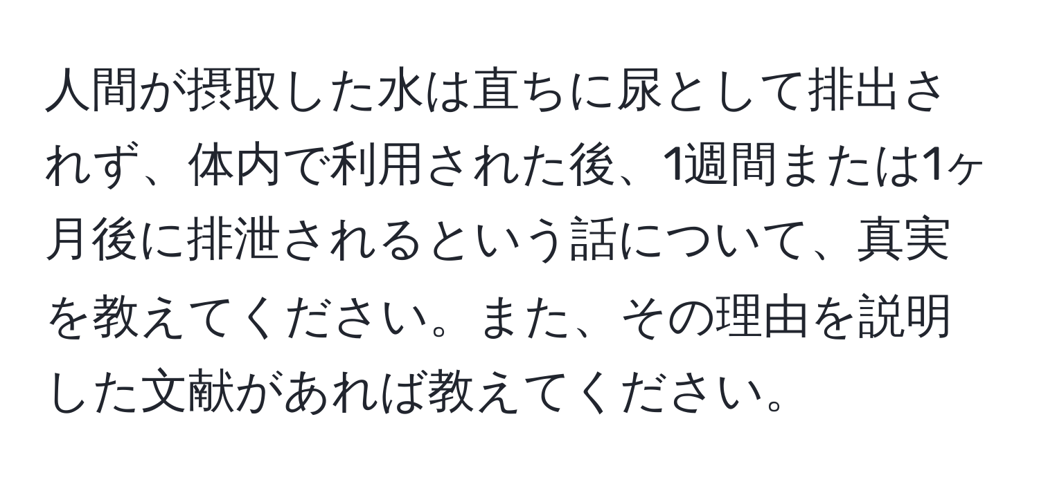 人間が摂取した水は直ちに尿として排出されず、体内で利用された後、1週間または1ヶ月後に排泄されるという話について、真実を教えてください。また、その理由を説明した文献があれば教えてください。