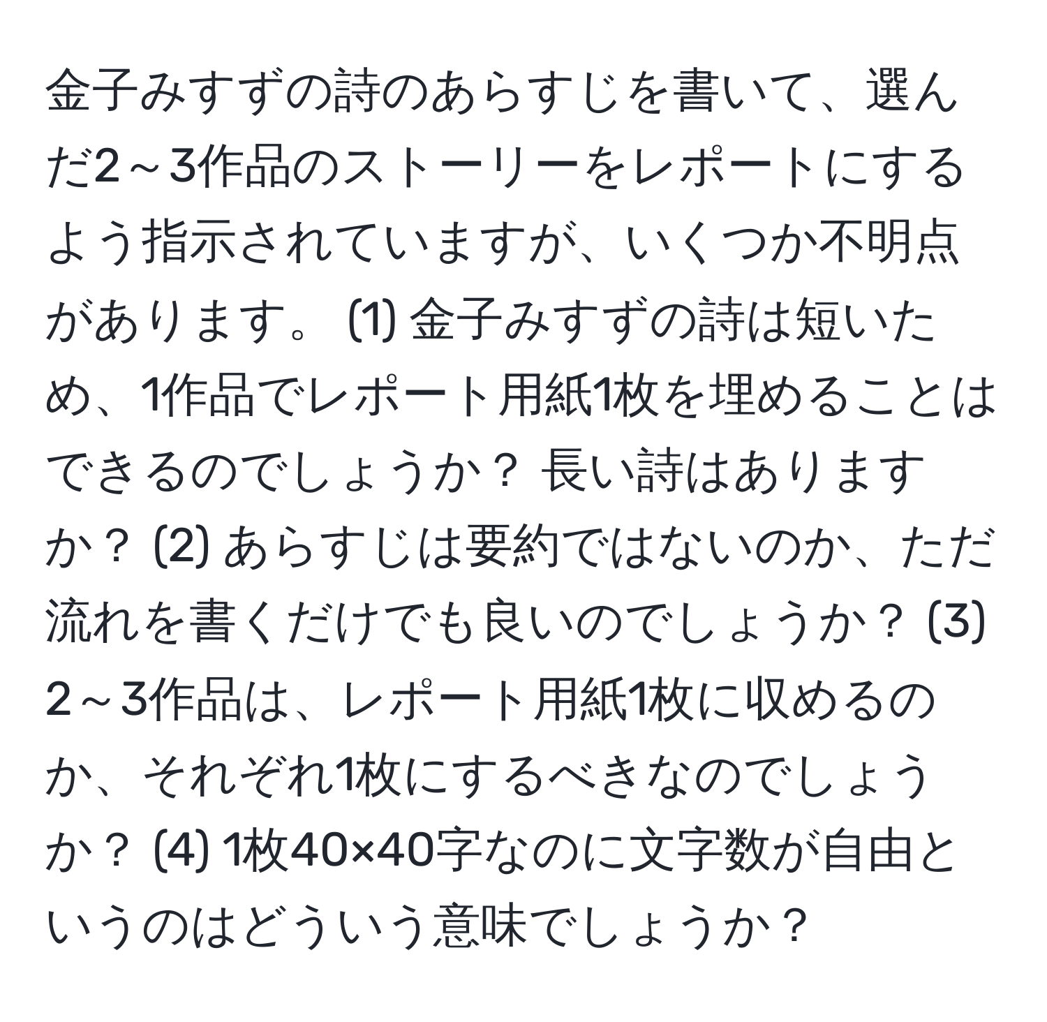 金子みすずの詩のあらすじを書いて、選んだ2～3作品のストーリーをレポートにするよう指示されていますが、いくつか不明点があります。 (1) 金子みすずの詩は短いため、1作品でレポート用紙1枚を埋めることはできるのでしょうか？ 長い詩はありますか？ (2) あらすじは要約ではないのか、ただ流れを書くだけでも良いのでしょうか？ (3) 2～3作品は、レポート用紙1枚に収めるのか、それぞれ1枚にするべきなのでしょうか？ (4) 1枚40×40字なのに文字数が自由というのはどういう意味でしょうか？