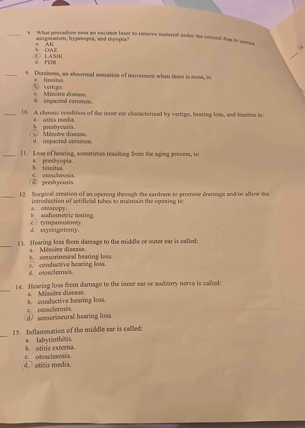 What procedure uses an excimer laser to remove material under the coreal flap to correct
astigmatism, hyperopia, and myopla?
n. AK
b. OAE
16.
C LASIK
_
d. PDR
_9 Dizziness, an abnormal sensation of movement when there is none, is:
a tinnítus.
b vertigo.
e Ménière disease.
d impacted cerumen.
_10. A chronic condition of the inner ear characterized by vertigo, hearing loss, and tinnitus is:
a. otitis media.
b. presbycusis.
c. Ménière disease.
d. impacted cerumen.
_11. Loss of hearing, sometimes resulting from the aging process, is:
a. presbyopia.
b、 tinnitus.
c. otosclerosis.
d presbycusis.
_12. Surgical creation of an opening through the eardrum to promote drainage and/or allow the
introduction of artificial tubes to maintain the opening is:
a. otoscopy.
b audiometric testing.
c. tympanostomy.
d. myringotomy.
_
13. Hearing loss from damage to the middle or outer ear is called:
a. Ménière disease,
b. sensorineural hearing loss.
e conductive hearing loss.
d. otosclerosis.
_
14. Hearing loss from damage to the inner ear or auditory nerve is called:
a. Ménière disease.
b. conductive hearing loss.
c. otosclerosis.
d sensorineural hearing loss.
_
15. Inflammation of the middle ear is called:
a. labyrinthitis.
b. otitis externa.
c. otosclerosis.
d otitis media.