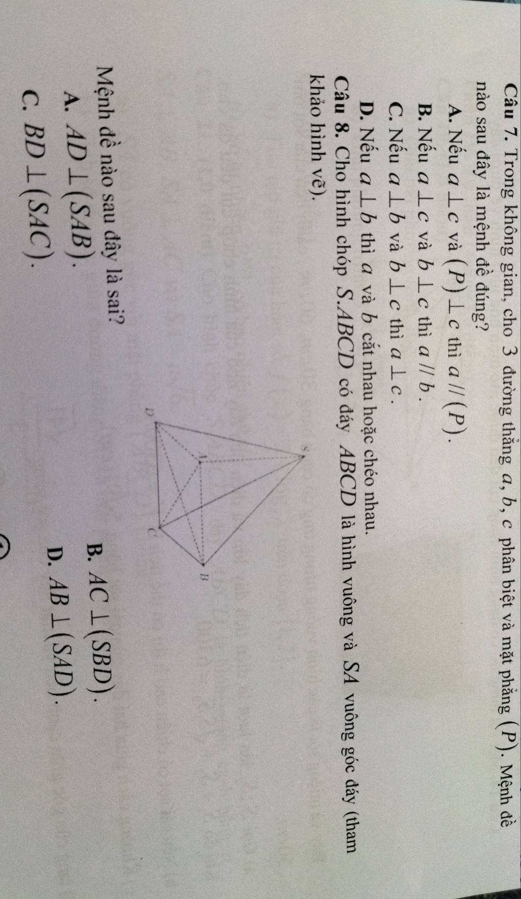Trong không gian, cho 3 đường thắng a, b, c phân biệt và mặt phẳng (P). Mệnh đề
nào sau đây là mệnh đề đúng?
A. Nếu a⊥ c và (P)⊥ c thì aparallel (P).
B. Nếu a⊥ c và b⊥ c thì aparallel b.
C. Nếu a⊥ b và b⊥ c thì a⊥ c.
D. Nếu a⊥ b thì a và b cắt nhau hoặc chéo nhau.
Câu 8. Cho hình chóp S. ABCD có đáy ABCD là hình vuông và SA vuông góc đáy (tham
khảo hình vẽ).
Mệnh đề nào sau đây là sai?
B. AC⊥ (SBD).
A. AD⊥ (SAB).
D. AB⊥ (SAD).
C. BD⊥ (SAC).