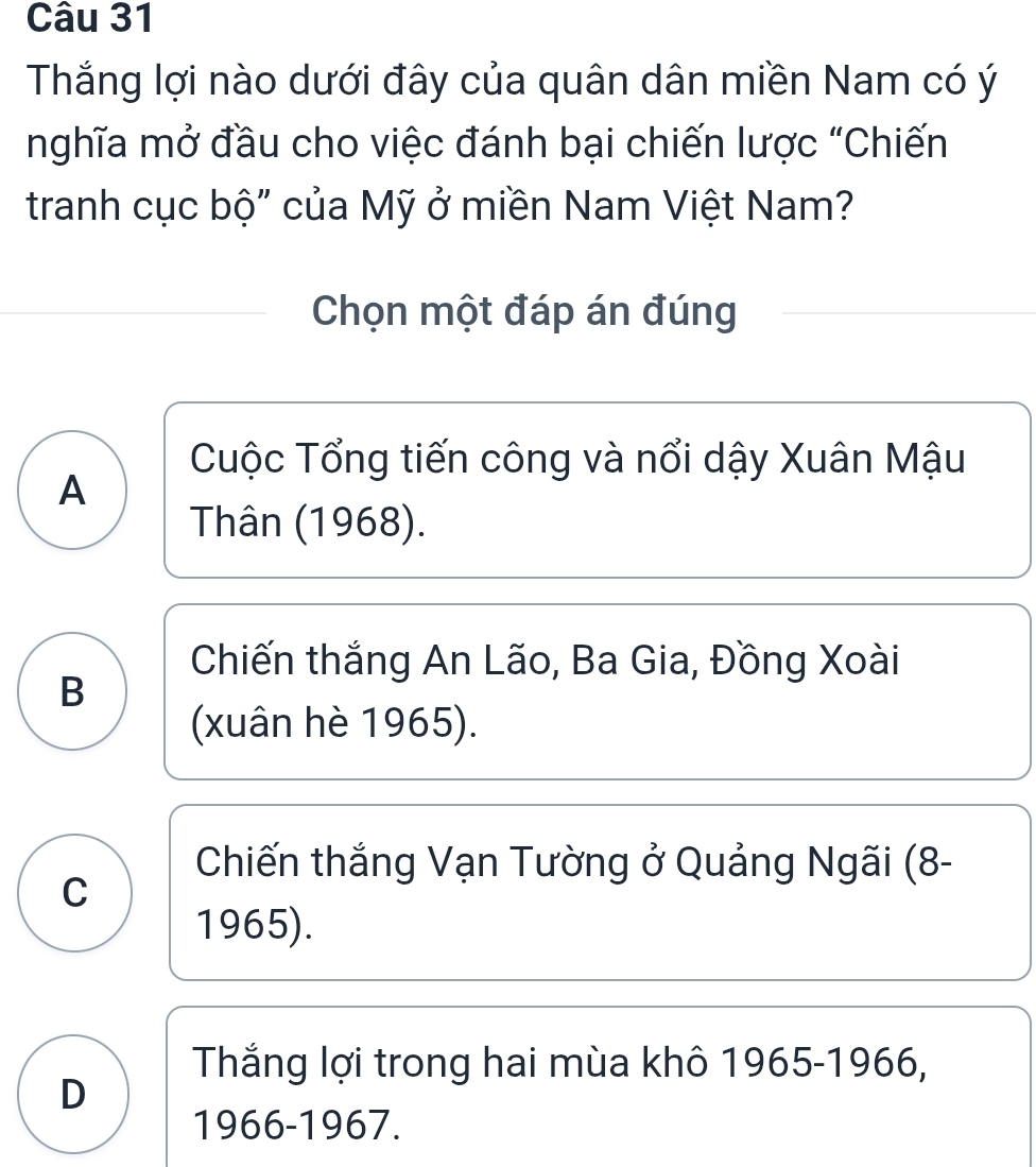 Thắng lợi nào dưới đây của quân dân miền Nam có ý
nghĩa mở đầu cho việc đánh bại chiến lược "Chiến
tranh cục bộ" của Mỹ ở miền Nam Việt Nam?
Chọn một đáp án đúng
Cuộc Tổng tiến công và nổi dậy Xuân Mậu
A
Thân (1968).
Chiến thắng An Lão, Ba Gia, Đồng Xoài
B
(xuân hè 1965).
Chiến thắng Vạn Tường ở Quảng Ngãi (8-
C
1965).
Thắng lợi trong hai mùa khô 1965-1966,
D
1966-1967.