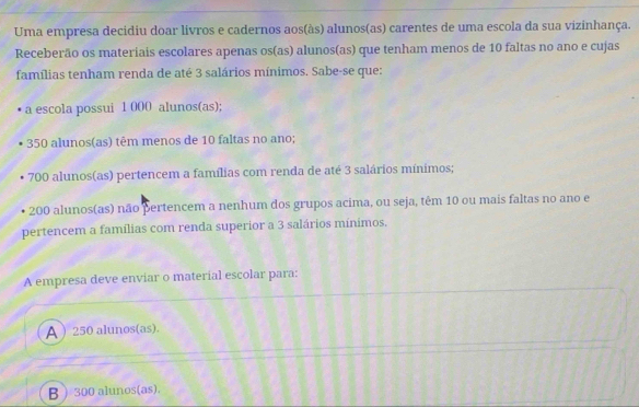 Uma empresa decidiu doar livros e cadernos aos(às) alunos(as) carentes de uma escola da sua vizinhança.
Receberão os materiais escolares apenas os(as) alunos(as) que tenham menos de 10 faltas no ano e cujas
famílias tenham renda de até 3 salários mínimos. Sabe-se que:
a escola possui 1 000 alunos(as);
350 alunos(as) têm menos de 10 faltas no ano;
700 alunos(as) pertencem a famílias com renda de até 3 salários mínimos;
200 alunos(as) não pertencem a nenhum dos grupos acima, ou seja, têm 10 ou mais faltas no ano e
pertencem a famílias com renda superior a 3 salários minimos.
A empresa deve enviar o material escolar para:
A ) 250 alunos(as).
B  300 alunos(as).