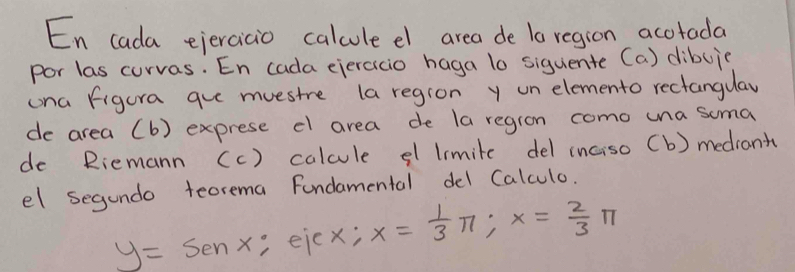 En cada ejerciaio calcule el area de la region acotada 
por las curvas. En cada ejeracio haga lo siguente (a) dibuic 
ona figura gue muestre (a region y un elemento rectangulay 
de area (b) exprese cl area de la regron como una soma 
de Riemann (c) calcule el limite del inciso (b) mediant 
el segundo teorema Fundamental del Calculo.
y=sen x , ejex; x= 1/3 π; x= 2/3 π