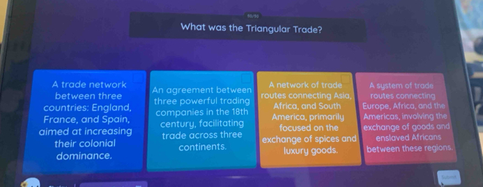 What was the Triangular Trade?
A network of trade
A trade network An agreement between routes connecting Asia, A system of trade routes connecting
between three
Africa, and South
countries: England, three powerful trading Europe, Africa, and the
France, and Spain, companies in the 18th America, primarily Americas, involving the
focused on the
aimed at increasing century, facilitating exchange of goods and
their colonial trade across three exchange of spices and enslaved Africans
luxury goods.
dominance. continents. between these regions.