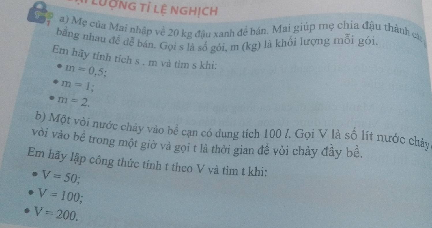 LUợng tỉ lệ nghịch 
a) Mẹ của Mai nhập về 20 kg đậu xanh để bán. Mai giúp mẹ chia đậu thành các 
bằng nhau để dễ bán. Gọi s là số gói, m (kg) là khối lượng mỗi gói. 
Em hãy tính tích s . m và tìm s khi:
m=0,5
m=1 a
m=2. 
b) Một vòi nước chảy vào bể cạn có dung tích 100 l. Gọi V là số lít nước chảy 
vòi vào bể trong một giờ và gọi t là thời gian để vòi chảy đầy bể. 
Em hãy lập công thức tính t theo V và tìm t khi:
V=50;
V=100;
V=200.