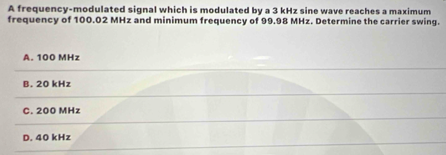 A frequency-modulated signal which is modulated by a 3 kHz sine wave reaches a maximum
frequency of 100.02 MHz and minimum frequency of 99.98 MHz. Determine the carrier swing.
A. 100 MHz
B. 20 kHz
C. 200 MHz
D. 40 kHz