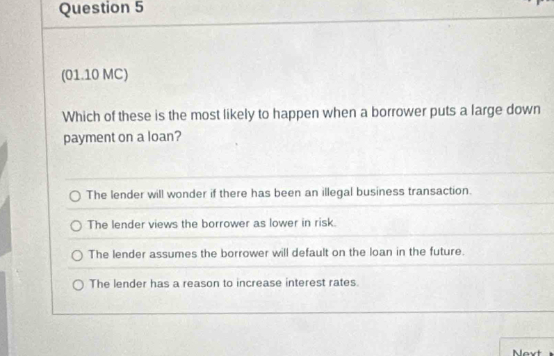 (01.10 MC)
Which of these is the most likely to happen when a borrower puts a large down
payment on a loan?
The lender will wonder if there has been an illegal business transaction.
The lender views the borrower as lower in risk.
The lender assumes the borrower will default on the loan in the future.
The lender has a reason to increase interest rates.
Nevt