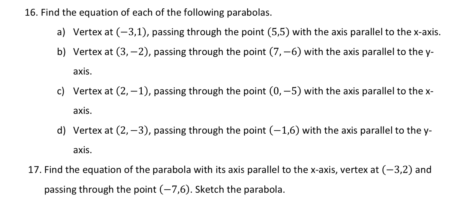 Find the equation of each of the following parabolas. 
a) Vertex at (-3,1) , passing through the point (5,5) with the axis parallel to the x-axis. 
b) Vertex at (3,-2) , passing through the point (7,-6) with the axis parallel to the y - 
axis. 
c) Vertex at (2,-1) , passing through the point (0,-5) with the axis parallel to the x - 
axis. 
d) Vertex at (2,-3) , passing through the point (-1,6) with the axis parallel to the y - 
axis. 
17. Find the equation of the parabola with its axis parallel to the x-axis, vertex at (-3,2) and 
passing through the point (-7,6). Sketch the parabola.