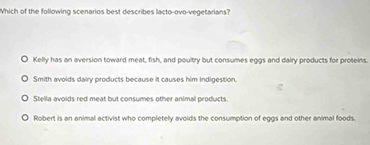 Which of the following scenarios best describes lacto-ovo-vegetarians?
Kelly has an aversion toward meat, fish, and poultry but consumes eggs and dairy products for proteins.
Smith avoids dairy products because it causes him indigestion.
Stella avoids red meat but consumes other animal products.
Robert is an animal activist who completely avoids the consumption of eggs and other animal foods.