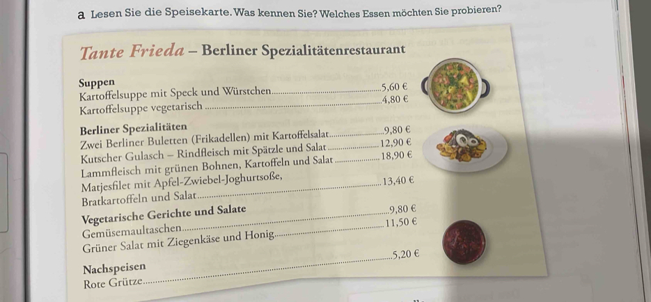 a Lesen Sie die Speisekarte. Was kennen Sie? Welches Essen möchten Sie probieren? 
Tante Frieda - Berliner Spezialitätenrestaurant 
Suppen 
Kartoffelsuppe mit Speck und Würstchen _ 5,60 €
Kartoffelsuppe vegetarisch _. 4,80 €
Berliner Spezialitäten 
Zwei Berliner Buletten (Frikadellen) mit Kartoffelsalat_ .. 9,80 €
Kutscher Gulasch - Rindfleisch mit Spätzle und Salat __ 12,90 €
Lammfleisch mit grünen Bohnen, Kartoffeln und Salat 18,90 €
Matjesfilet mit Apfel-Zwiebel-Joghurtsoße, 
Bratkartoffeln und Salat 13,40 €
Vegetarische Gerichte und Salate 
Gemüsemaultaschen . 9,80 €
Grüner Salat mit Ziegenkäse und Honig _ 11,50 €
Nachspeisen_ 5,20 €
Rote Grütze