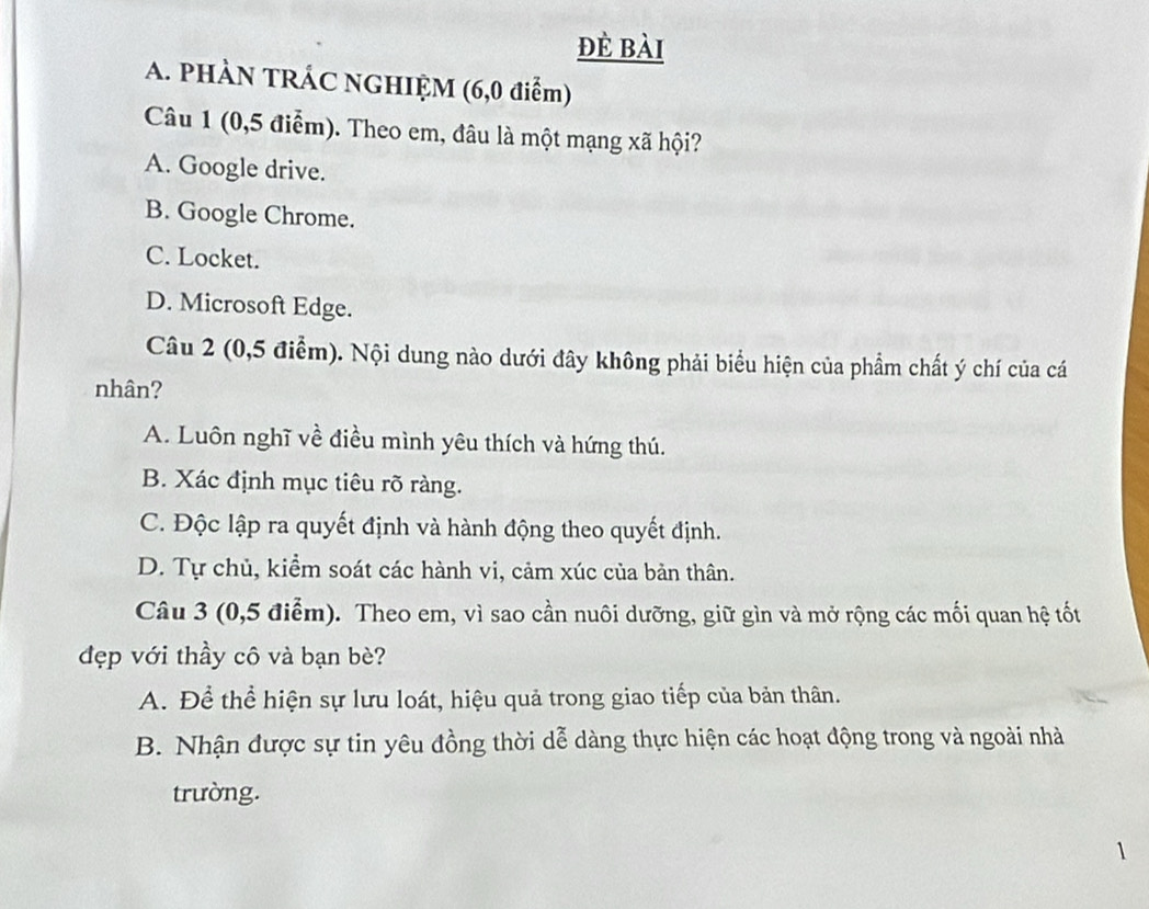 đè bài
A. PHÀN TRÁC NGHIỆM (6,0 điểm)
Câu 1 (0,5 điễm). Theo em, đâu là một mạng xã hội?
A. Google drive.
B. Google Chrome.
C. Locket.
D. Microsoft Edge.
Câu 2 (0,5 điểm). Nội dung nào dưới đây không phải biểu hiện của phẩm chất ý chí của cá
nhân?
A. Luôn nghĩ về điều mình yêu thích và hứng thú.
B. Xác định mục tiêu rõ ràng.
C. Độc lập ra quyết định và hành động theo quyết định.
D. Tự chủ, kiểm soát các hành vi, cảm xúc của bản thân.
Câu 3 (0, 5 điểm). Theo em, vì sao cần nuôi dưỡng, giữ gìn và mở rộng các mối quan hệ tốt
đẹp với thầy cô và bạn bè?
A. Để thể hiện sự lưu loát, hiệu quả trong giao tiếp của bản thân.
B. Nhận được sự tin yêu đồng thời dễ dàng thực hiện các hoạt động trong và ngoài nhà
trường.