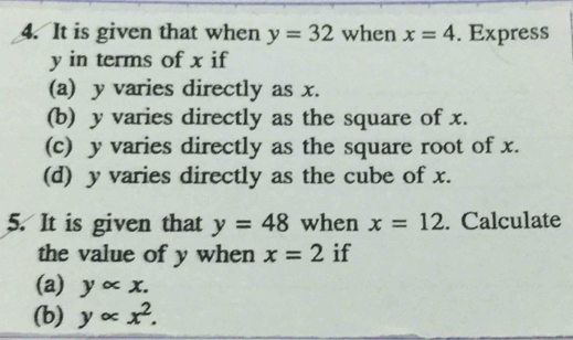 It is given that when y=32 when x=4. Express
y in terms of x if 
(a) y varies directly as x. 
(b) y varies directly as the square of x. 
(c) y varies directly as the square root of x. 
(d) y varies directly as the cube of x. 
5. It is given that y=48 when x=12. Calculate 
the value of y when x=2 if 
(a) yalpha x. 
(b) yalpha x^2.