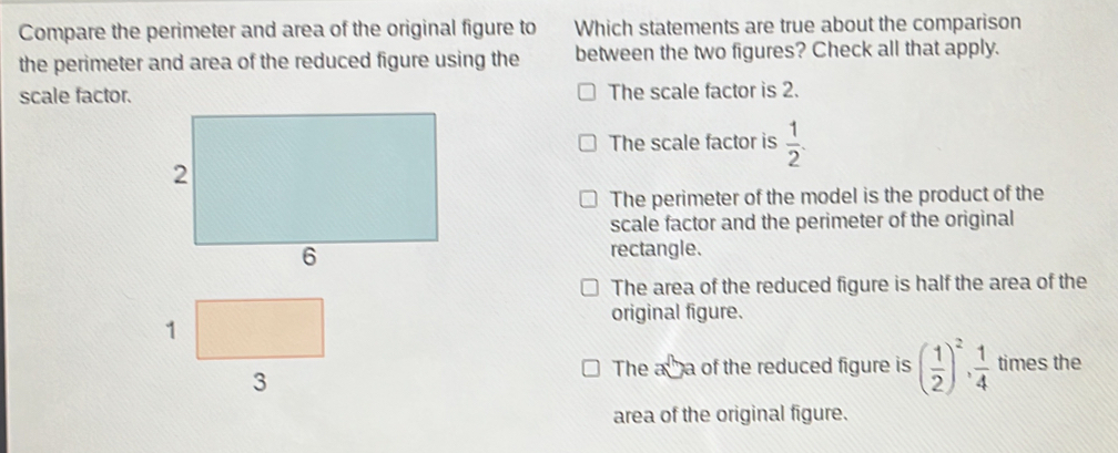 Compare the perimeter and area of the original figure to Which statements are true about the comparison
the perimeter and area of the reduced figure using the between the two figures? Check all that apply.
scale factor. The scale factor is 2.
The scale factor is  1/2 .
The perimeter of the model is the product of the
scale factor and the perimeter of the original
rectangle.
The area of the reduced figure is half the area of the
1
original figure.
3
The a a of the reduced figure is ( 1/2 )^2,  1/4  times the
area of the original figure.