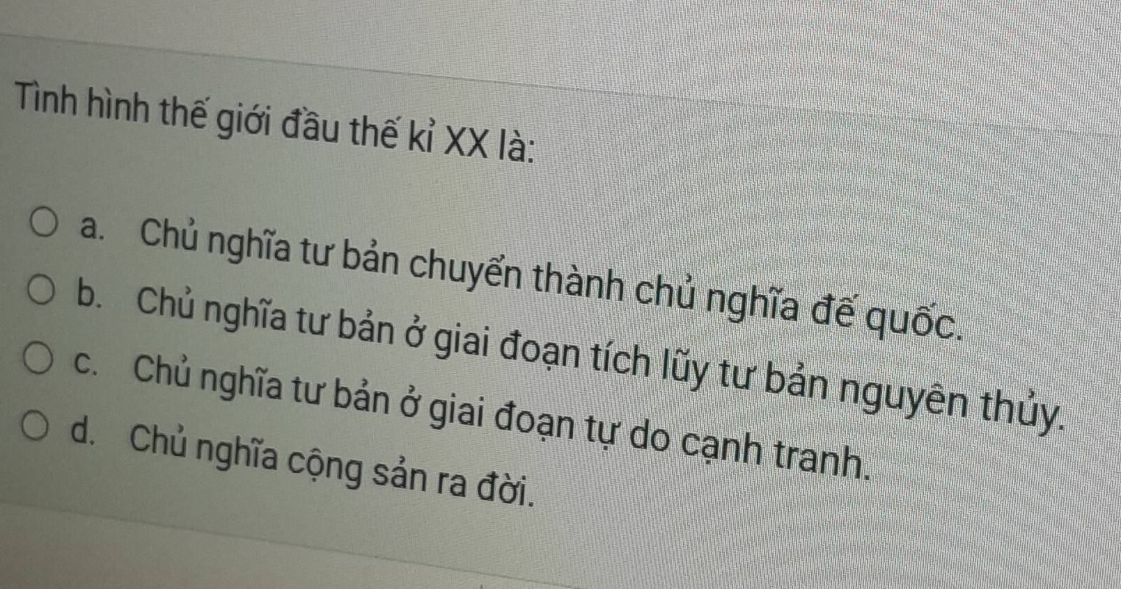 Tình hình thế giới đầu thế kỉ XX là:
a. Chủ nghĩa tư bản chuyển thành chủ nghĩa đế quốc.
b Chủ nghĩa tư bản ở giai đoạn tích lũy tư bản nguyên thủy.
c. Chủ nghĩa tư bản ở giai đoạn tự do cạnh tranh.
d. Chủ nghĩa cộng sản ra đời.