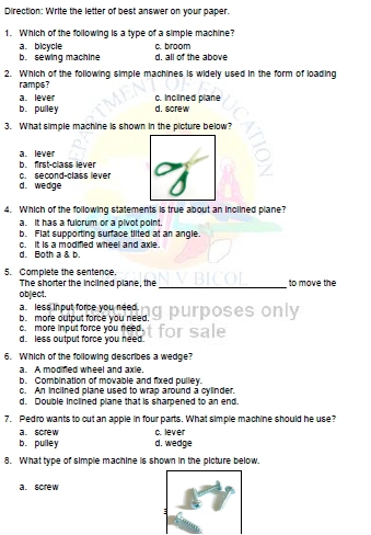 Direction: Write the letter of best answer on your paper.
1. Which of the following is a type of a simple machine?
a. bicycle c. broom
b. sewing machine d. all of the above
2. Which of the following simple machines is widely used in the form of loading
ramps?
b. pulley c. inclined plane
a. lever d. screw
3. What simple machine is shown in the picture below?
a. lever
b. first-class lever
d. wedge c. second-class lever
4. Which of the following statements is true about an inclined plane?
a. It has a fulcrum or a pivot point.
b. Flat supporting surface tiited at an angle.
d. Both a & b. c. It is a modified wheel and axie.
5. Complete the sentence. to move the
The shorter the inclined plane, the_
object,
a. less input force you need.
b. more output force you need. g purposes only
c. more input force you need.
d. less output force you need. for sale
6. Which of the following describes a wedge?
a. A modified wheel and axie.
b. Combination of movable and fixed pulley.
c. An inclined plane used to wrap around a cylinder.
d. Double inclined plane that is sharpened to an end.
7. Pedro wants to cut an apple in four parts. What simple machine should he use?
a. screw c. lever
b. pulley d. wedge
8. What type of simple machine is shown in the picture below.
a. screw