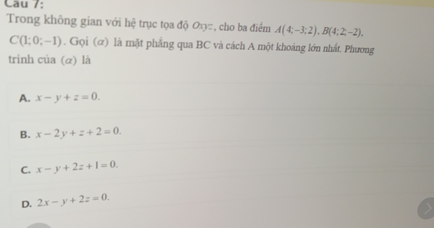 Trong không gian với hệ trục tọa độ Oxy=, cho ba điểm A(4;-3;2), B(4;2;-2),
C(1;0;-1). Gọi (α) là mặt phẳng qua BC và cách A một khoảng lớn nhất. Phương
trình của (α) là
A. x-y+z=0.
B. x-2y+z+2=0.
C. x-y+2z+1=0.
D. 2x-y+2z=0.