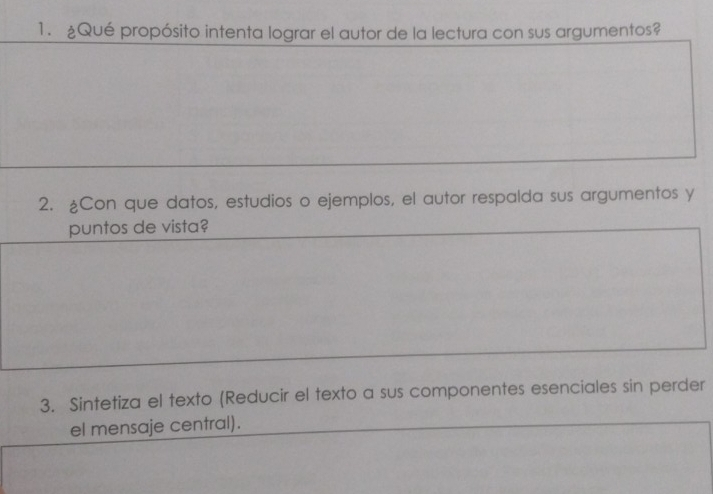 ¿Qué propósito intenta lograr el autor de la lectura con sus argumentos? 
2. ¿Con que datos, estudios o ejemplos, el autor respalda sus argumentos y 
puntos de vista? 
3. Sintetiza el texto (Reducir el texto a sus componentes esenciales sin perder 
el mensaje central).