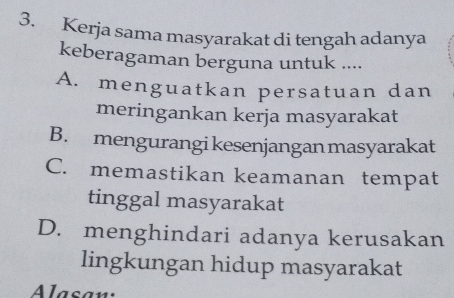 Kerja sama masyarakat di tengah adanya
keberagaman berguna untuk ....
A. menguatkan persatuan dan
meringankan kerja masyarakat
B. mengurangi kesenjangan masyarakat
C. memastikan keamanan tempat
tinggal masyarakat
D. menghindari adanya kerusakan
lingkungan hidup masyarakat
Alasan: