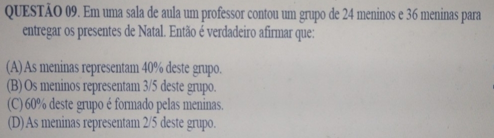 Em uma sala de aula um professor contou um grupo de 24 meninos e 36 meninas para
entregar os presentes de Natal. Então é verdadeiro afirmar que:
(A) As meninas representam 40% deste grupo.
(B) Os meninos representam 3/5 deste grupo.
(C) 60% deste grupo é formado pelas meninas.
(D)As meninas representam 2/5 deste grupo.