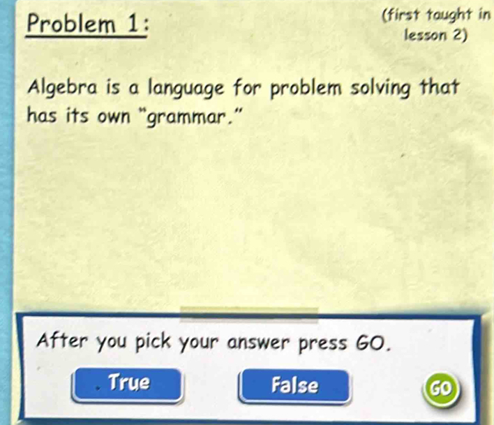 Problem 1:
(first taught in
lesson 2)
Algebra is a language for problem solving that
has its own “grammar.”
After you pick your answer press GO.
True False