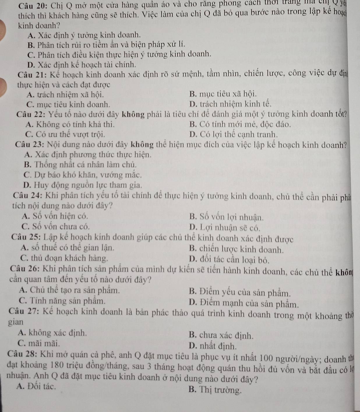 Chị Q mở một cửa hàng quân áo và cho răng phong cách thời trang ma chị Q yà
thích thì khách hàng cũng sẽ thích. Việc làm của chị Q đã bỏ qua bước nào trong lập kế hoạo
kinh doanh?
A. Xác định ý tưởng kinh doanh.
B. Phân tích rủi ro tiềm ần và biện pháp xử lí.
C. Phân tích điều kiện thực hiện ý tưởng kinh doanh.
D. Xác định kể hoạch tài chính.
Câu 21: Kể hoạch kinh doanh xác định rõ sứ mệnh, tầm nhìn, chiến lược, công việc dự địn
thực hiện và cách đạt được
A. trách nhiệm xã hội. B. mục tiêu xã hội.
C. mục tiêu kinh doanh. D. trách nhiệm kinh tế.
Câu 22: Yếu tố nào dưới đây không phải là tiêu chí để đánh giá một ý tưởng kinh doanh tốt
A. Không có tính khả thi. B. Có tính mới mẻ, độc đáo.
C. Có ưu thế vượt trội. D. Có lợi thể cạnh tranh.
Câu 23: Nội dung nào dưới đây không thể hiện mục đích của việc lập kế hoạch kinh doanh?
A. Xác định phương thức thực hiện.
B. Thống nhất cá nhân làm chủ.
C. Dự báo khó khăn, vướng mắc.
D. Huy động nguồn lực tham gia.
Câu 24: Khi phân tích yếu tố tài chính đề thực hiện ý tưởng kinh doanh, chủ thể cần phải phầ
tích nội dung nào dưới đây?
A. Số vốn hiện có. B. Số vốn lợi nhuận.
C. Số vốn chưa có. D. Lợi nhuận sẽ có.
Câu 25: Lập kể hoạch kinh doanh giúp các chủ thể kinh doanh xác định được
A. số thuế có thể gian lận. B. chiến lược kinh doanh.
C. thủ đoạn khách hàng. D. đối tác cần loại bỏ.
Câu 26: Khi phân tích sản phẩm của mình dự kiến sẽ tiến hành kinh doanh, các chủ thể khômg
cần quan tâm đến yếu tố nào dưới đây?
A. Chủ thể tạo ra sản phầm. B. Điểm yếu của sản phẩm.
C. Tính năng sản phẩm.
D. Điểm mạnh của sản phẩm.
Câu 27: Kể hoạch kinh doanh là bản phác thảo quá trình kinh doanh trong một khoảng thờ
gian
A. không xác định. B. chưa xác định.
C. mãi mãi.
D. nhất định.
Câu 28: Khi mở quán cà phê, anh Q đặt mục tiêu là phục vụ ít nhất 100 người/ngày; doanh th
đạt khoảng 180 triệu đồng/tháng, sau 3 tháng hoạt động quán thu hồi đủ vốn và bắt đầu có lý
nhuận. Anh Q đã đặt mục tiêu kinh doanh ở nội dung nào dưới đây?
A. Đối tác. B. Thị trường.