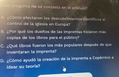 Cuál pregunta no se contesta en el artículo?
A. ¿Cómo afectaron los descubrimientos científicos al
control de la Iglesia en Europa?
B. ¿Por qué los dueños de las imprentas hicieron más
copias de los libros para el público?
C. ¿Qué libros fueron los más populares después de que
inventaran la imprenta?
D. ¿Cómo ayudó la creación de la imprenta a Copérnico a
idear su teoría?