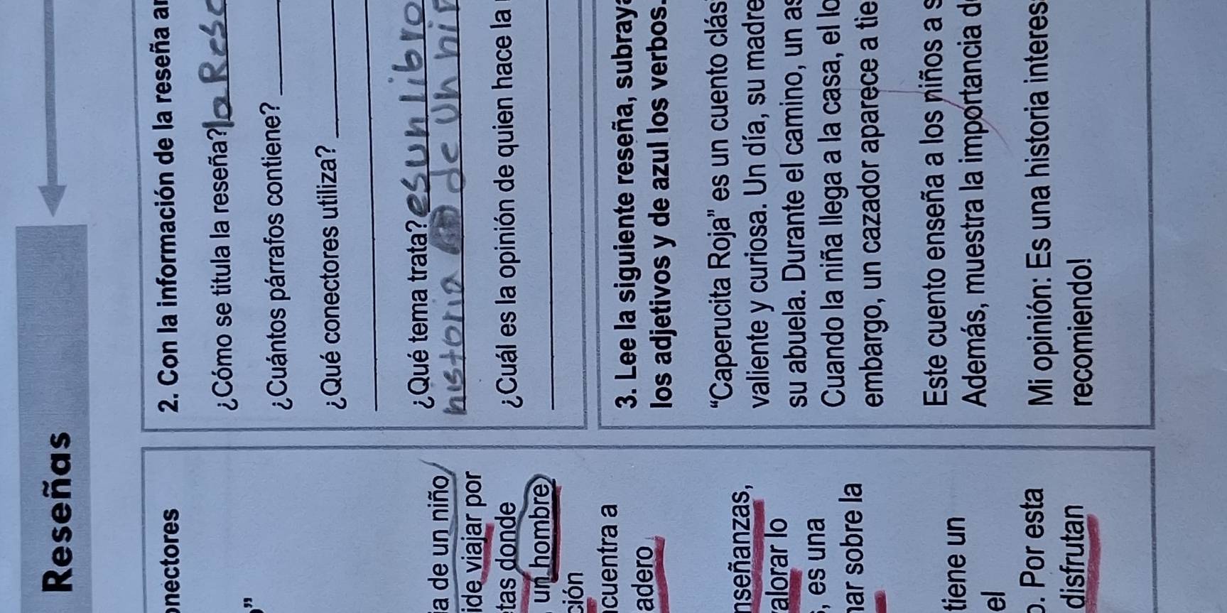 Reseñas 
nectores 2. Con la información de la reseña ar 
¿Cómo se titula la reseña?_ 
, 
¿Cuántos párrafos contiene?_ 
¿Qué conectores utiliza?_ 
_ 
¿Qué tema trata?_ 
ja de un niño 
ide viajar por 
_ 
tas donde ¿Cuál es la opinión de quien hace la 
un hombre_ 
ción 
_ 
cuentra a 
3. Lee la siguiente reseña, subraya 
adero 
los adjetivos y de azul los verbos. 
'Caperucita Roja' es un cuento clás 
nseñanzas, 
valiente y curiosa. Un día, su madre 
alorar lo 
su abuela. Durante el camino, un as 
, es una 
Cuando la niña llega a la casa, el lo 
ar sobre la 
embargo, un cazador aparece a tie 
Este cuento enseña a los niños a s 
tiene un 
Además, muestra la importancia d 
el 
o. Por esta 
Mi opinión: Es una historia interes 
disfrutan 
recomiendo!