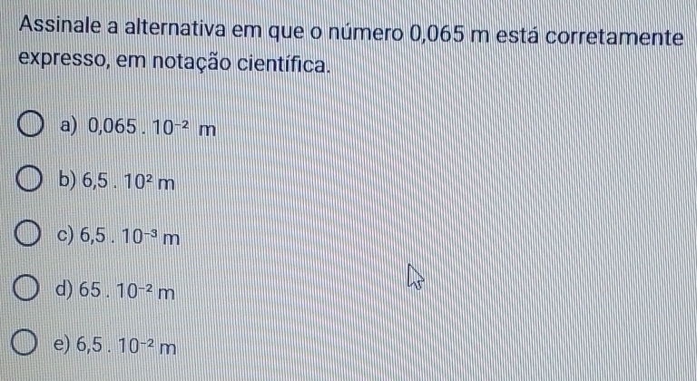 Assinale a alternativa em que o número 0,065 m está corretamente
expresso, em notação científica.
a) 0,065.10^(-2)m
b) 6,5.10^2m
c) 6,5.10^(-3)m
d) 65.10^(-2)m
e) 6,5.10^(-2)m