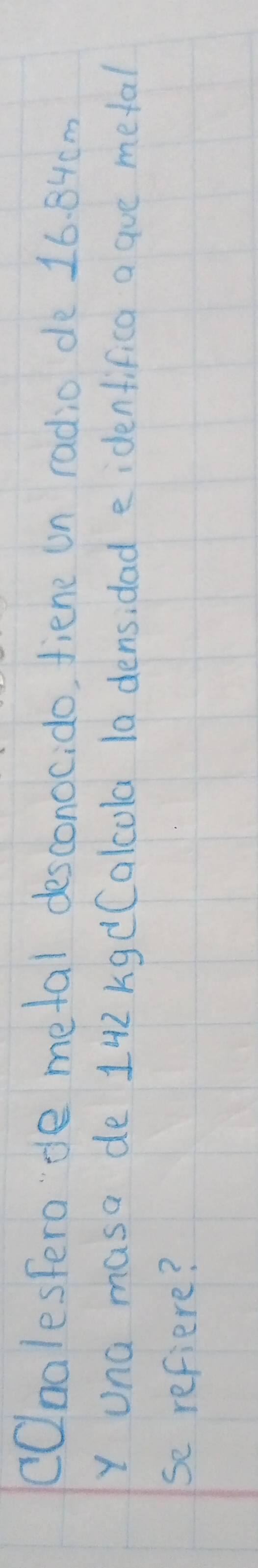 COnalestero'de metal desconocido, fiene un radio de 16. 84cm
Y una masa de 142 kgdCalcola 1a densidad e idenfifica a gue metal 
se refiere?