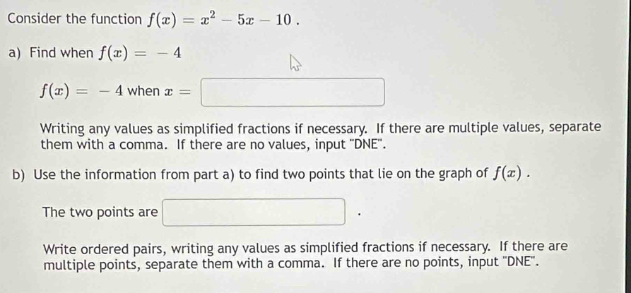 Consider the function f(x)=x^2-5x-10. 
a) Find when f(x)=-4
f(x)=-4 when x=□
Writing any values as simplified fractions if necessary. If there are multiple values, separate
them with a comma. If there are no values, input ''DNE''.
b) Use the information from part a) to find two points that lie on the graph of f(x). 
The two points are □ .
Write ordered pairs, writing any values as simplified fractions if necessary. If there are
multiple points, separate them with a comma. If there are no points, input ''DNE''.