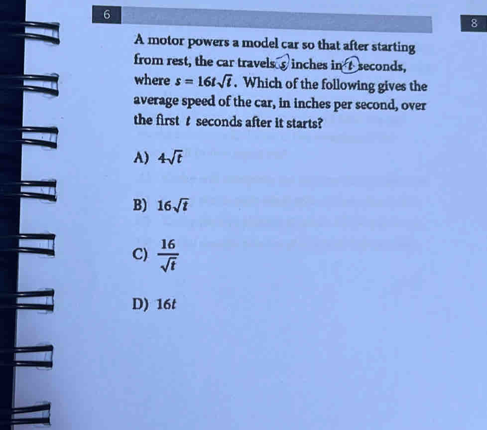 6
8
A motor powers a model car so that after starting
from rest, the car travels s inches in ① seconds,
where s=16tsqrt(t). Which of the following gives the
average speed of the car, in inches per second, over
the first t seconds after it starts?
A) 4sqrt(t)
B) 16sqrt(t)
C)  16/sqrt(t) 
D) 16t