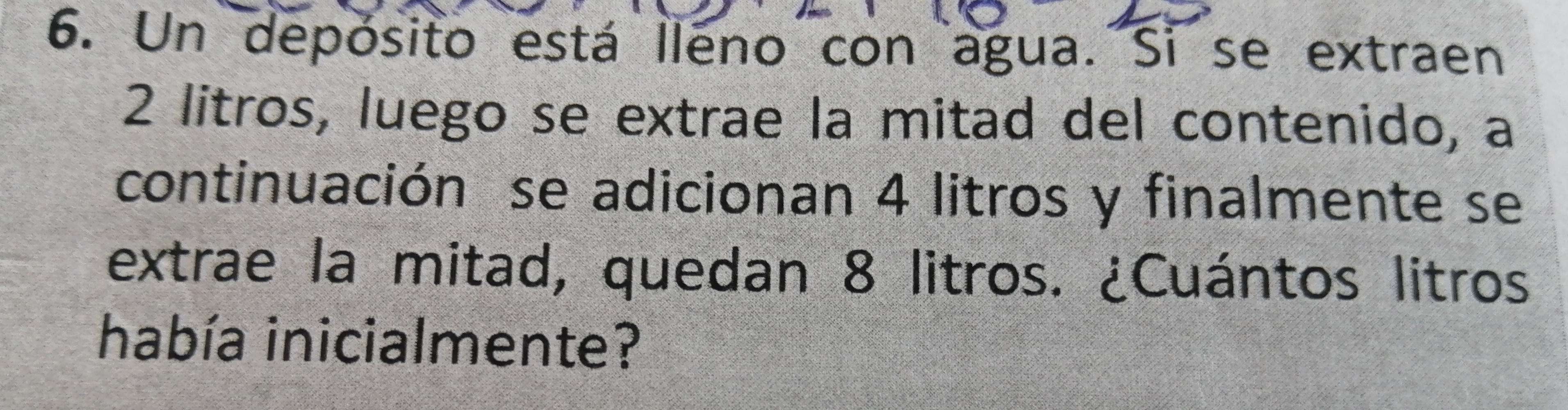 Un depósito está lleno con agua. Si se extraen
2 litros, luego se extrae la mitad del contenido, a 
continuación se adicionan 4 litros y finalmente se 
extrae la mitad, quedan 8 litros. ¿Cuántos litros 
había inicialmente?