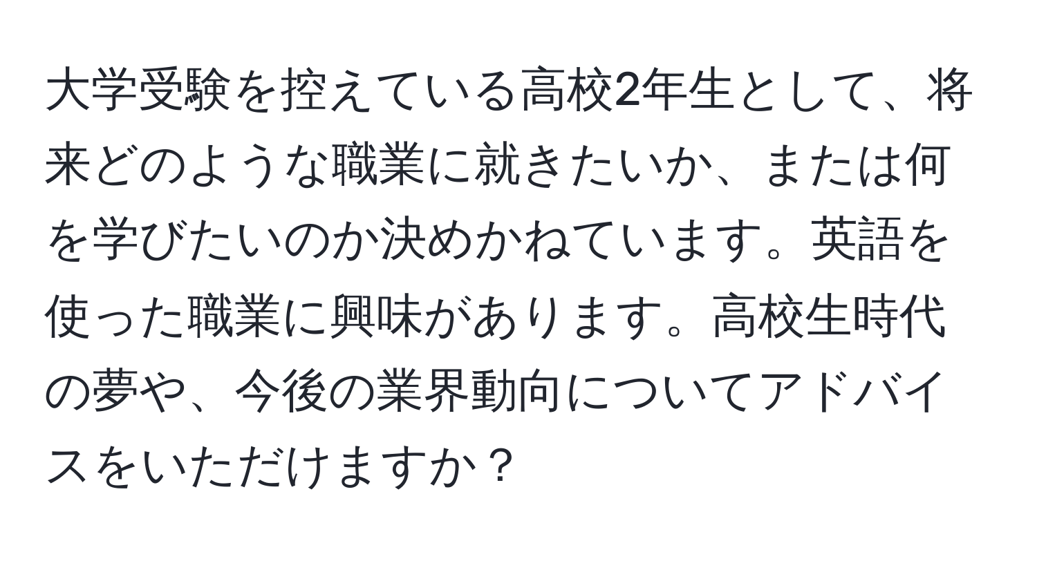 大学受験を控えている高校2年生として、将来どのような職業に就きたいか、または何を学びたいのか決めかねています。英語を使った職業に興味があります。高校生時代の夢や、今後の業界動向についてアドバイスをいただけますか？