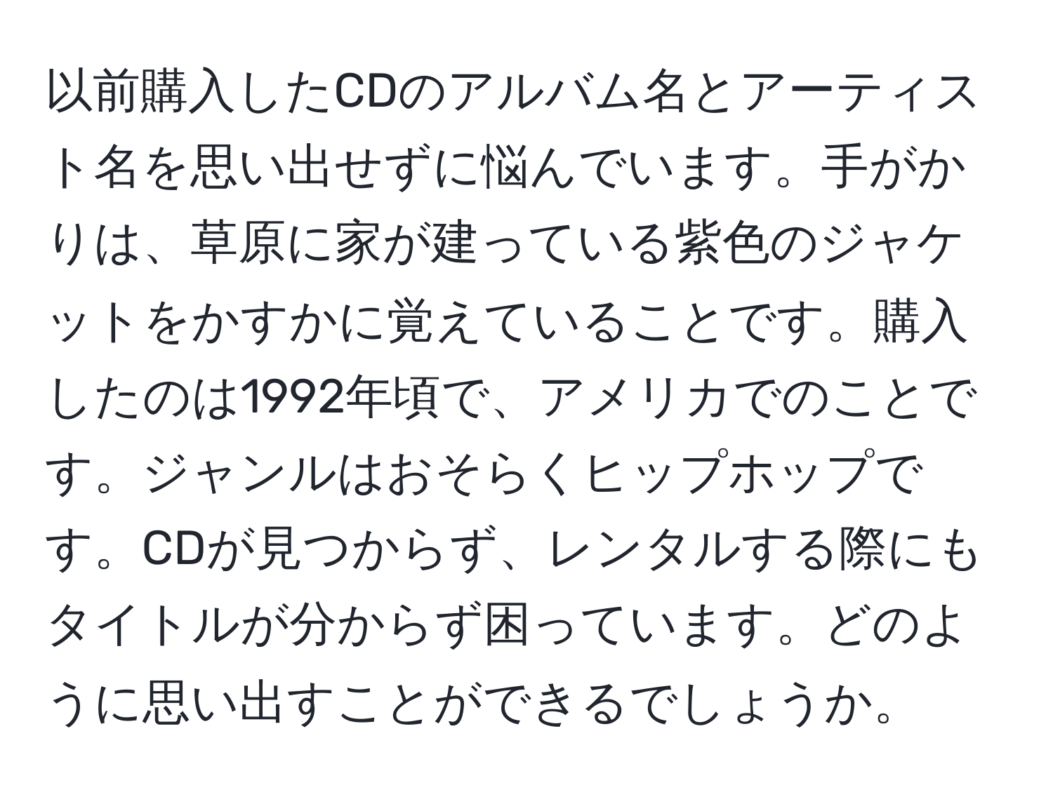 以前購入したCDのアルバム名とアーティスト名を思い出せずに悩んでいます。手がかりは、草原に家が建っている紫色のジャケットをかすかに覚えていることです。購入したのは1992年頃で、アメリカでのことです。ジャンルはおそらくヒップホップです。CDが見つからず、レンタルする際にもタイトルが分からず困っています。どのように思い出すことができるでしょうか。