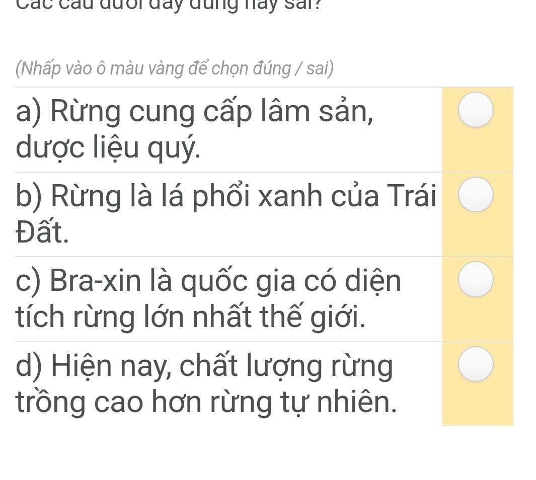 Các cầu đưổi đay đũng hay sar?
(Nhấp vào ô màu vàng để chọn đúng / sai)
a) Rừng cung cấp lâm sản,
dược liệu quý.
b) Rừng là lá phổi xanh của Trái
Đất.
c) Bra-xin là quốc gia có diện
tích rừng lớn nhất thế giới.
d) Hiện nay, chất lượng rừng
trồng cao hơn rừng tự nhiên.